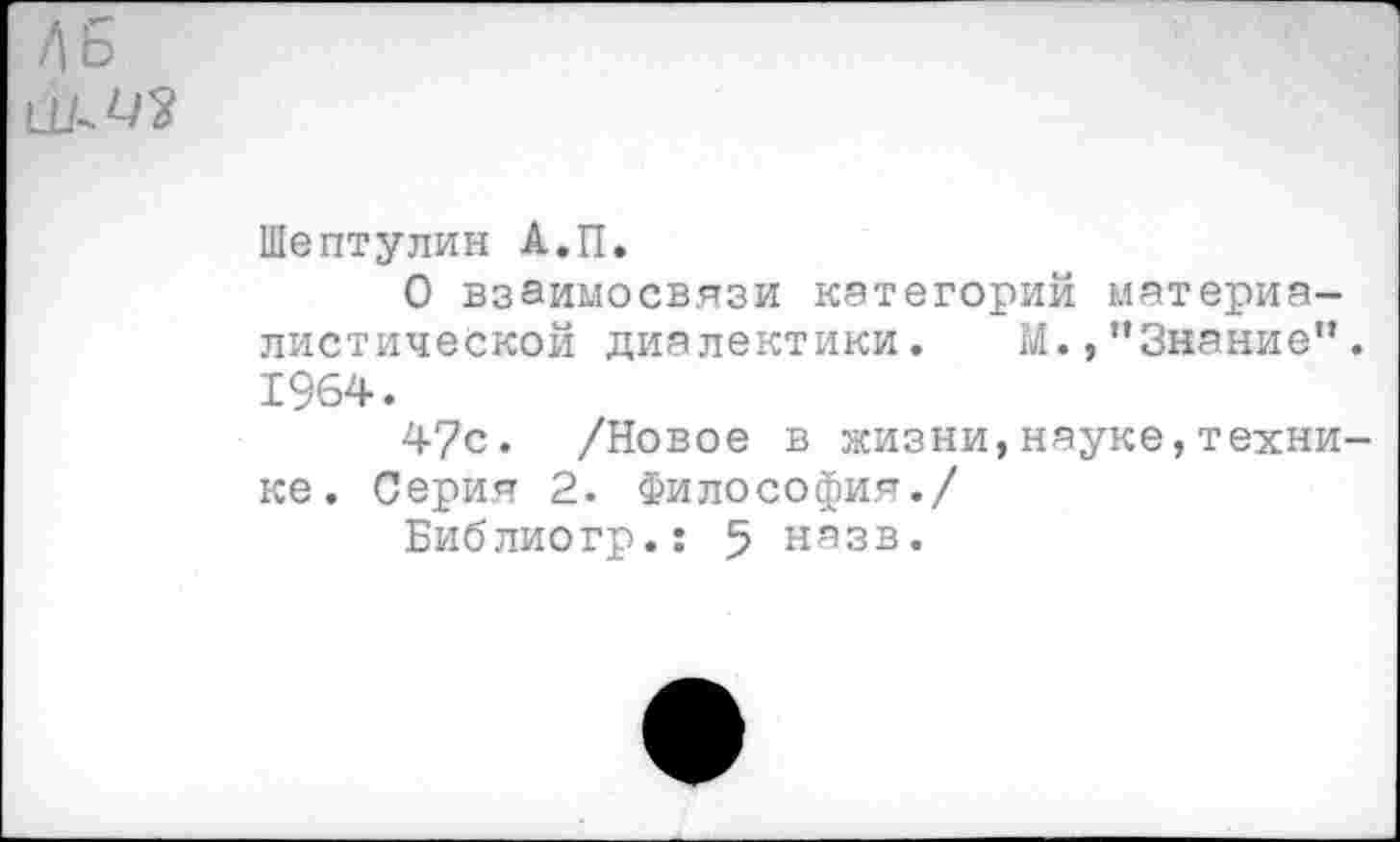 ﻿Д6
Шептулин А.П.
О взаимосвязи категорий материалистической диалектики. М.,"Знание”. 1964.
47с. /Новое в жизни,науке,технике . Серия 2. Философия./
Библиогр.: 5 назв.